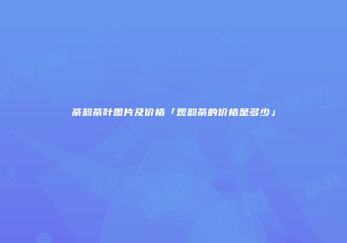 茶韵茶叶图片及价格「观韵茶的价格是多少」