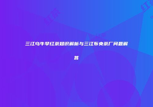 三江乌牛早红茶知识解析与三江布央茶厂问题解答