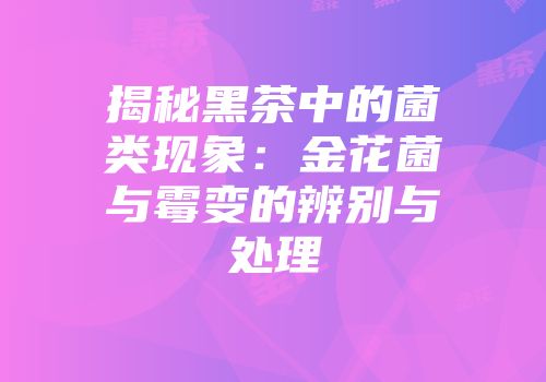 揭秘黑茶中的菌类现象：金花菌与霉变的辨别与处理