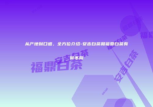 从产地到口感，全方位介绍-安吉白茶和福鼎白茶有何不同