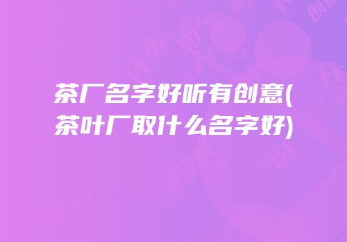 茶厂名字好听有创意(茶叶厂取什么名字好)