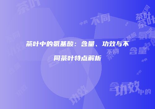 茶叶中的氨基酸：含量、功效与不同茶叶特点解析