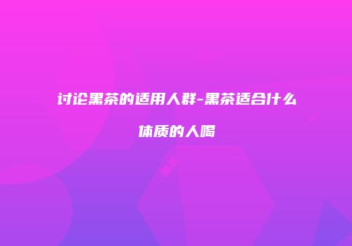 讨论黑茶的适用人群-黑茶适合什么体质的人喝