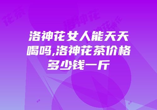 洛神花女人能天天喝吗,洛神花茶价格多少钱一斤
