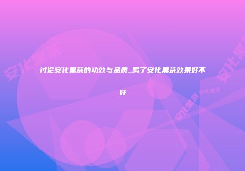 讨论安化黑茶的功效与品质_喝了安化黑茶效果好不好