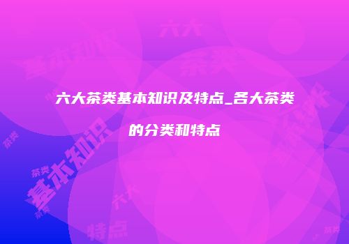 六大茶类基本知识及特点_各大茶类的分类和特点