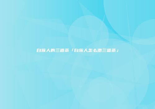 白族人的三道茶「白族人怎么泡三道茶」