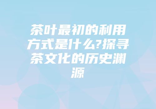茶叶最初的利用方式是什么?探寻茶文化的历史渊源
