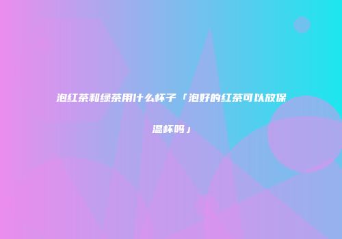 泡红茶和绿茶用什么杯子「泡好的红茶可以放保温杯吗」