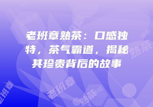 老班章熟茶：口感独特，茶气霸道，揭秘其珍贵背后的故事