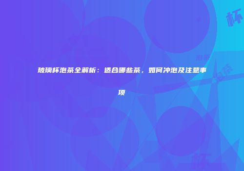 玻璃杯泡茶全解析：适合哪些茶，如何冲泡及注意事项