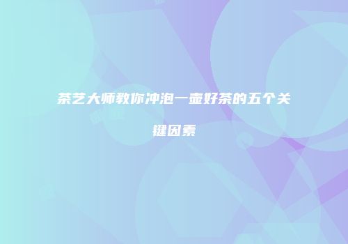 茶艺大师教你冲泡一壶好茶的五个关键因素