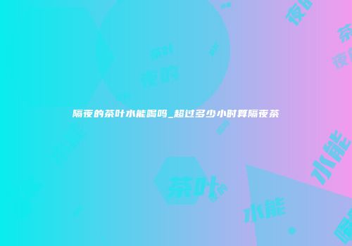 隔夜的茶叶水能喝吗_超过多少小时算隔夜茶