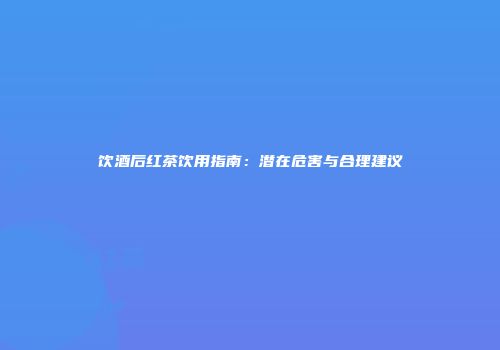 饮酒后红茶饮用指南：潜在危害与合理建议