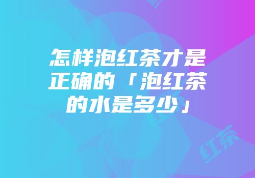 怎样泡红茶才是正确的「泡红茶的水是多少」