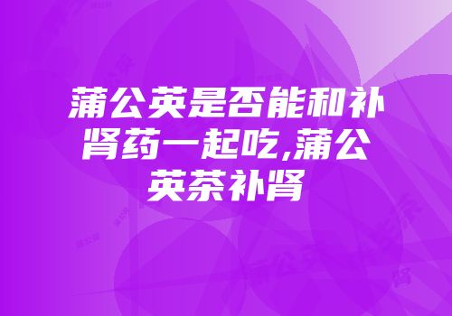 蒲公英是否能和补肾药一起吃,蒲公英茶补肾