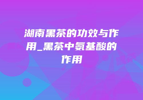 湖南黑茶的功效与作用_黑茶中氨基酸的作用