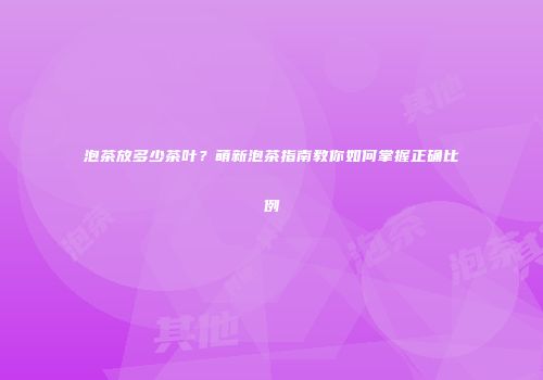 泡茶放多少茶叶？萌新泡茶指南教你如何掌握正确比例