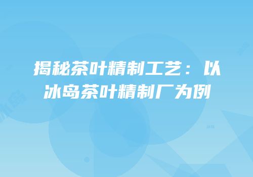 揭秘茶叶精制工艺：以冰岛茶叶精制厂为例