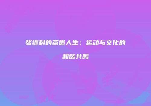 张继科的茶道人生：运动与文化的和谐共鸣