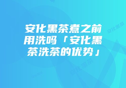 安化黑茶煮之前用洗吗「安化黑茶洗茶的优势」