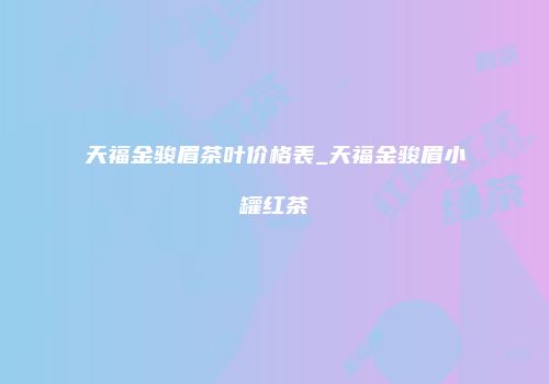 天福金骏眉茶叶价格表_天福金骏眉小罐红茶