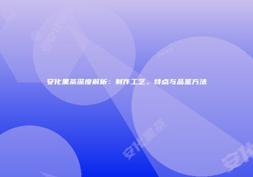 安化黑茶深度解析：制作工艺、特点与品鉴方法