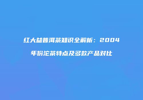 红大益普洱茶知识全解析：2004年份沱茶特点及多款产品对比