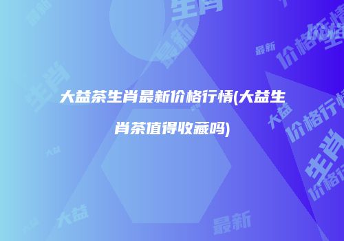 大益茶生肖最新价格行情(大益生肖茶值得收藏吗)