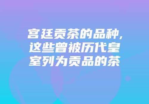 宫廷贡茶的品种,这些曾被历代皇室列为贡品的茶