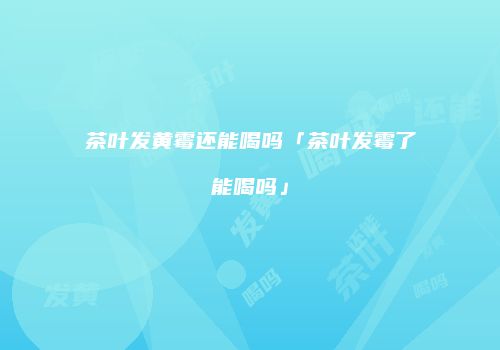 茶叶发黄霉还能喝吗「茶叶发霉了能喝吗」