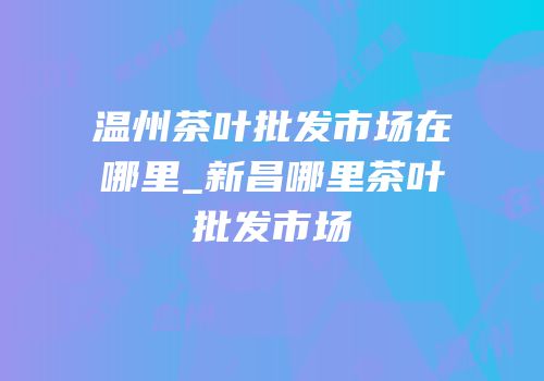 温州茶叶批发市场在哪里_新昌哪里茶叶批发市场