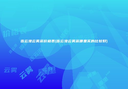 连云港云雾茶价格表(连云港云雾茶哪里买的比较好)