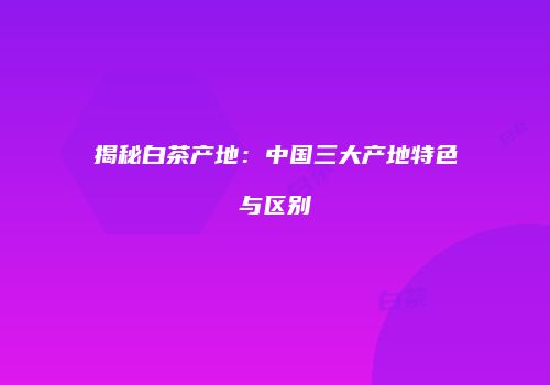 揭秘白茶产地：中国三大产地特色与区别