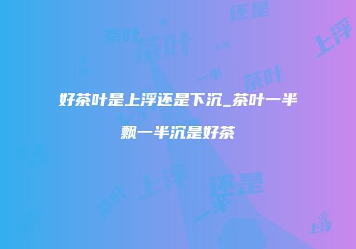好茶叶是上浮还是下沉_茶叶一半飘一半沉是好茶