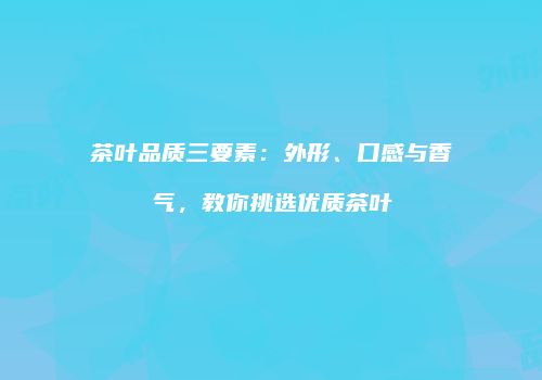 茶叶品质三要素：外形、口感与香气，教你挑选优质茶叶