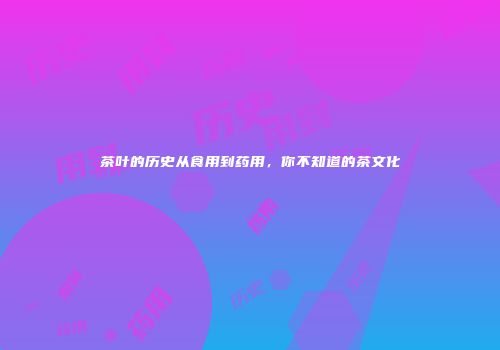 茶叶的历史从食用到药用，你不知道的茶文化