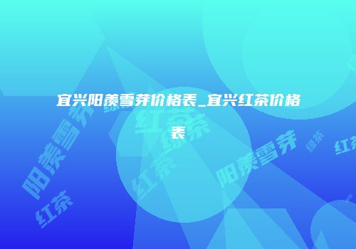 宜兴阳羡雪芽价格表_宜兴红茶价格表
