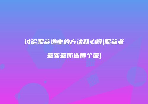 讨论喝茶选壶的方法和心得(喝茶老壶新壶你选哪个壶)