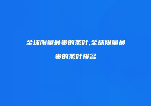 全球限量最贵的茶叶,全球限量最贵的茶叶排名