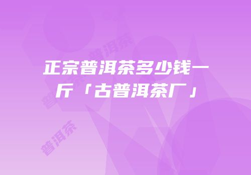 正宗普洱茶多少钱一斤「古普洱茶厂」