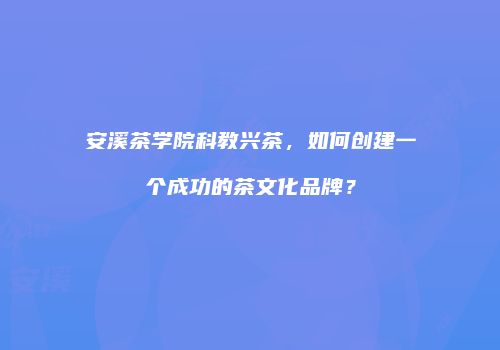 安溪茶学院科教兴茶，如何创建一个成功的茶文化品牌？