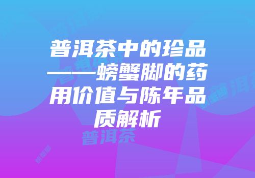 普洱茶中的珍品——螃蟹脚的药用价值与陈年品质解析