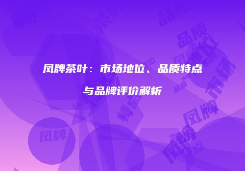 凤牌茶叶：市场地位、品质特点与品牌评价解析