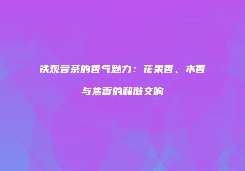 铁观音茶的香气魅力：花果香、木香与焦香的和谐交响