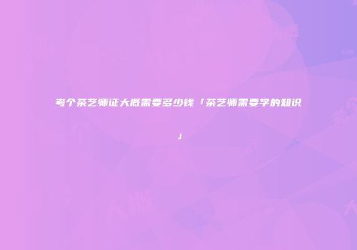 考个茶艺师证大概需要多少钱「茶艺师需要学的知识」