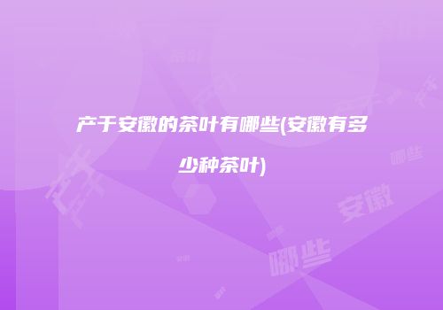 产于安徽的茶叶有哪些(安徽有多少种茶叶)