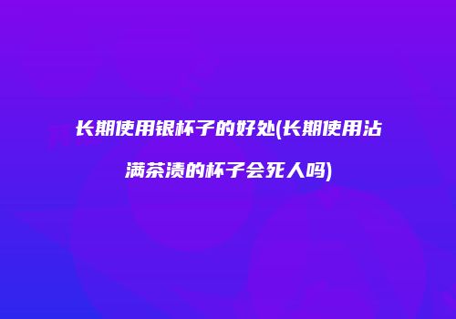 长期使用银杯子的好处(长期使用沾满茶渍的杯子会死人吗)