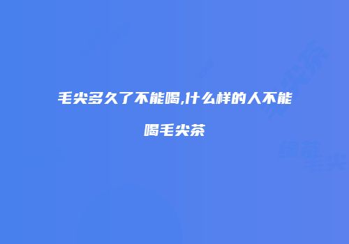 毛尖多久了不能喝,什么样的人不能喝毛尖茶