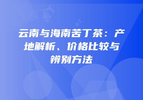云南与海南苦丁茶：产地解析、价格比较与辨别方法